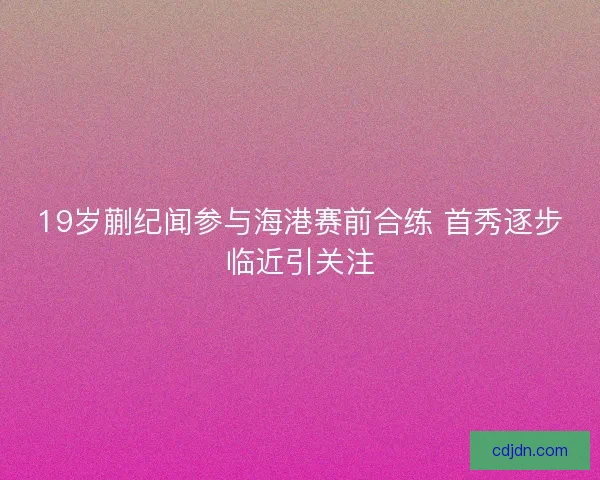19岁蒯纪闻参与海港赛前合练 首秀逐步临近引关注