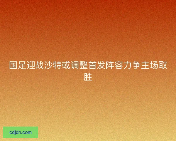 国足迎战沙特或调整首发阵容力争主场取胜