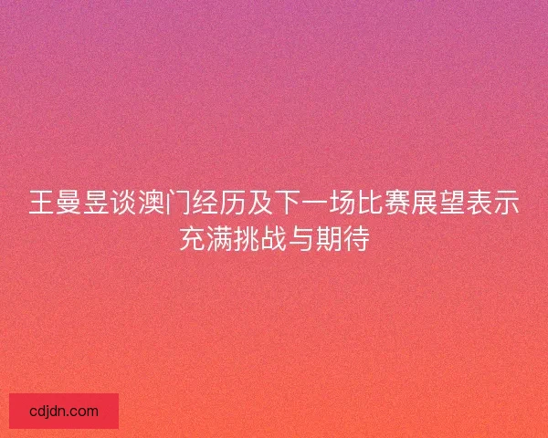 王曼昱谈澳门经历及下一场比赛展望表示充满挑战与期待