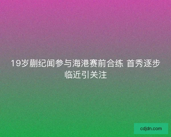19岁蒯纪闻参与海港赛前合练 首秀逐步临近引关注