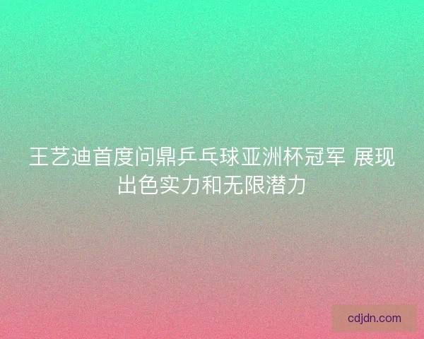王艺迪首度问鼎乒乓球亚洲杯冠军 展现出色实力和无限潜力
