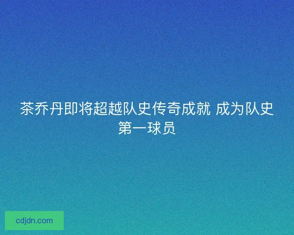 茶乔丹即将超越队史传奇成就 成为队史第一球员