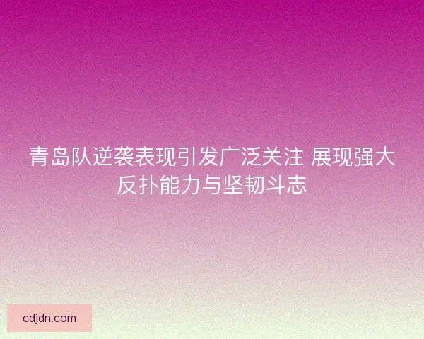 青岛队逆袭表现引发广泛关注 展现强大反扑能力与坚韧斗志