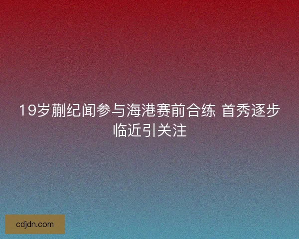19岁蒯纪闻参与海港赛前合练 首秀逐步临近引关注
