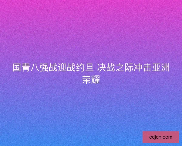国青八强战迎战约旦 决战之际冲击亚洲荣耀