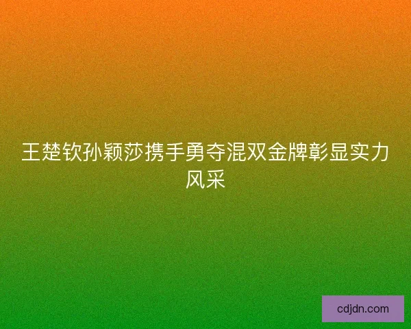王楚钦孙颖莎携手勇夺混双金牌彰显实力风采