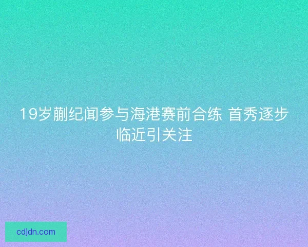 19岁蒯纪闻参与海港赛前合练 首秀逐步临近引关注