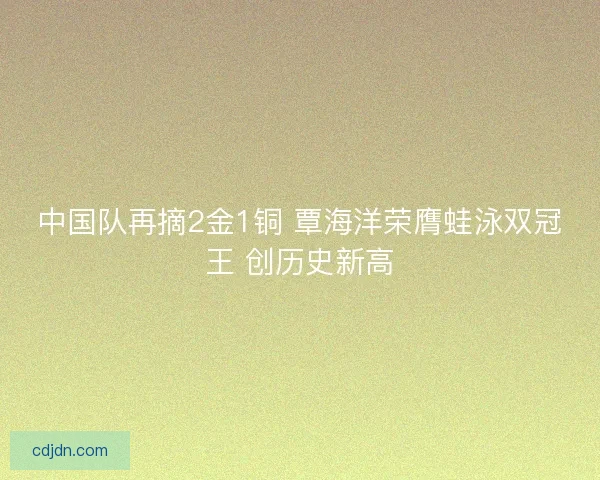 中国队再摘2金1铜 覃海洋荣膺蛙泳双冠王 创历史新高