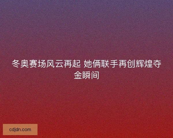 冬奥赛场风云再起 她俩联手再创辉煌夺金瞬间