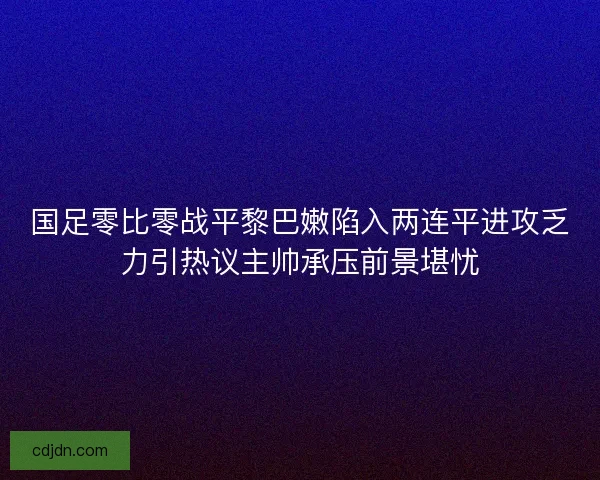 国足零比零战平黎巴嫩陷入两连平进攻乏力引热议主帅承压前景堪忧