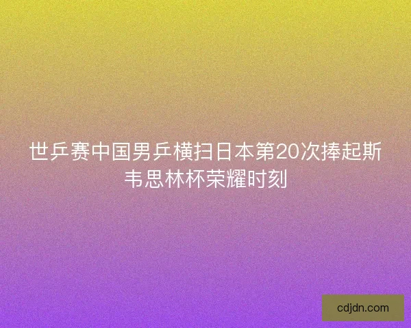 世乒赛中国男乒横扫日本第20次捧起斯韦思林杯荣耀时刻