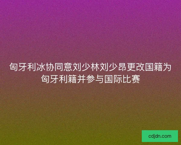 匈牙利冰协同意刘少林刘少昂更改国籍为匈牙利籍并参与国际比赛
