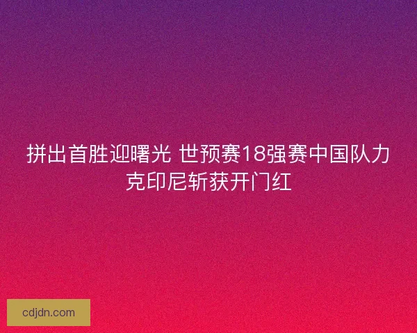 拼出首胜迎曙光 世预赛18强赛中国队力克印尼斩获开门红