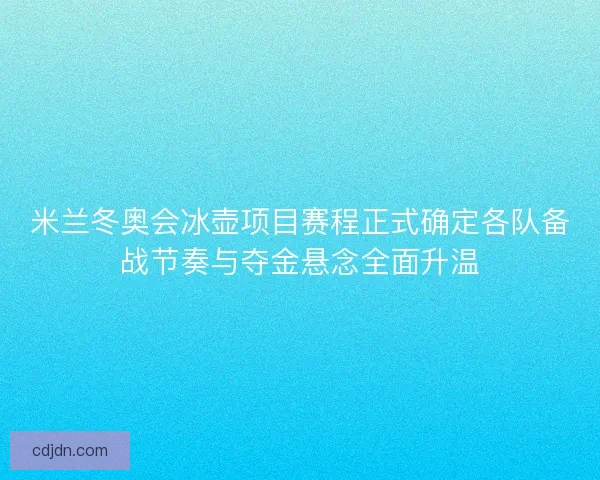 米兰冬奥会冰壶项目赛程正式确定各队备战节奏与夺金悬念全面升温
